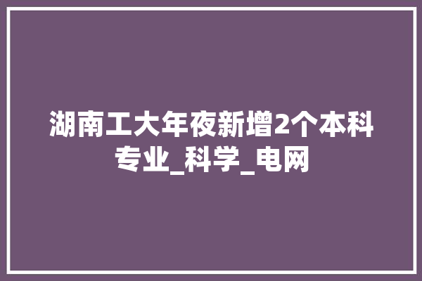 湖南工大年夜新增2个本科专业_科学_电网 AI简讯