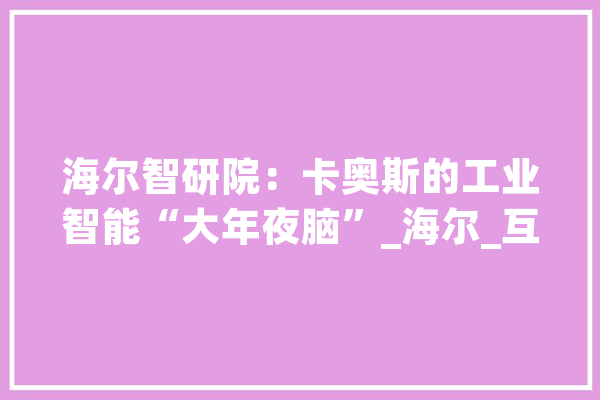 海尔智研院：卡奥斯的工业智能“大年夜脑”_海尔_互联网