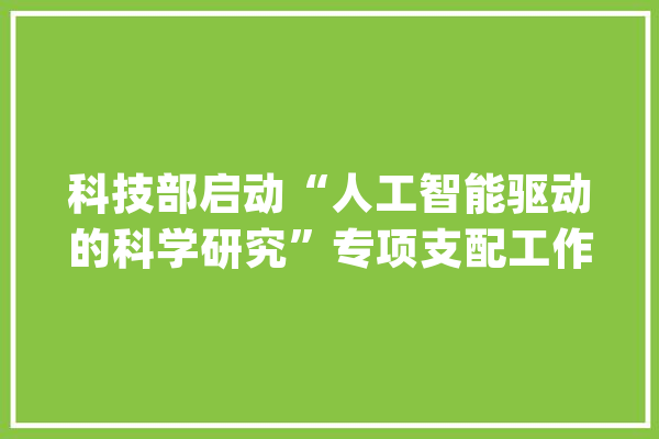 科技部启动“人工智能驱动的科学研究”专项支配工作_人工智能_科学研讨