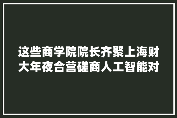 这些商学院院长齐聚上海财大年夜合营磋商人工智能对商科教诲的影响_人工智能_治理学院 科技快讯