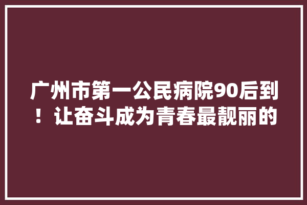 广州市第一公民病院90后到！让奋斗成为青春最靓丽的底色_工作_本身的