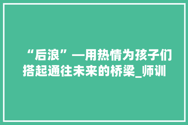 “后浪”—用热情为孩子们搭起通往未来的桥梁_师训_线上 智能问答