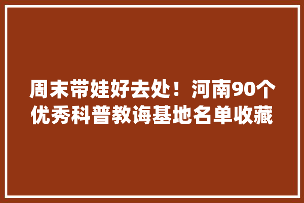 周末带娃好去处！河南90个优秀科普教诲基地名单收藏起来_河南_基地 智能助手