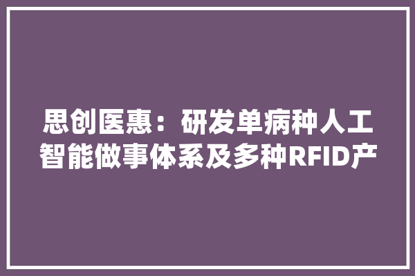 思创医惠：研发单病种人工智能做事体系及多种RFID产品的设计与制造_种数_技巧 文字写作