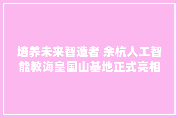 培养未来智造者 余杭人工智能教诲皇国山基地正式亮相_人工智能_基地 AI简讯