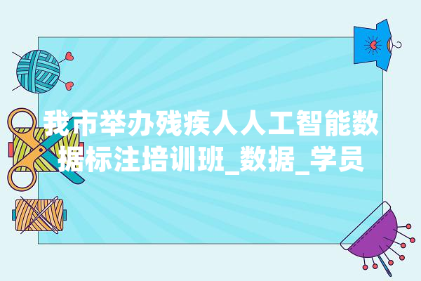 我市举办残疾人人工智能数据标注培训班_数据_学员 智能问答
