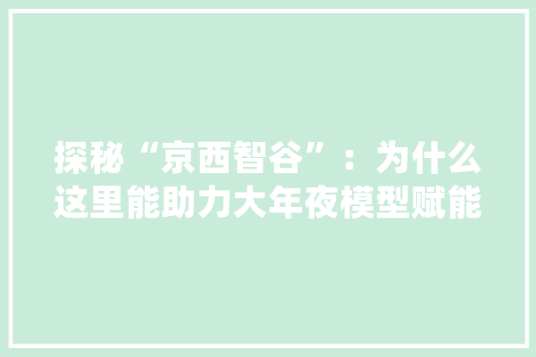 探秘“京西智谷”：为什么这里能助力大年夜模型赋能千行百业？_人工智能_门头沟区 计算机
