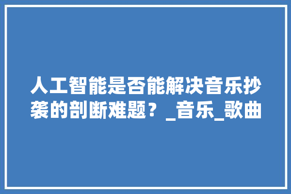 人工智能是否能解决音乐抄袭的剖断难题？_音乐_歌曲