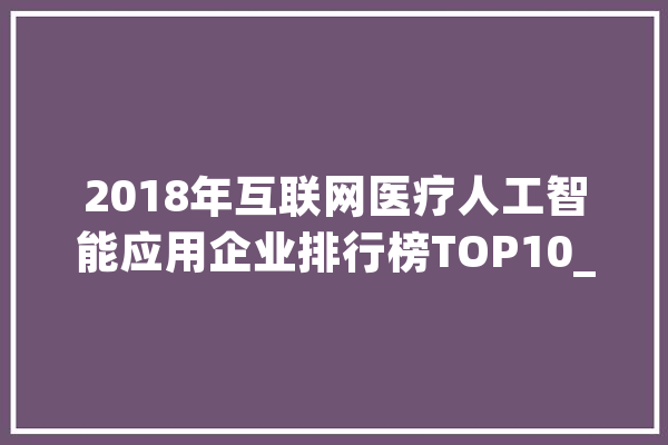 2018年互联网医疗人工智能应用企业排行榜TOP10_人工智能_医疗 文字写作