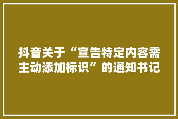 抖音关于“宣告特定内容需主动添加标识”的通知书记_内容_标识 绘影字幕