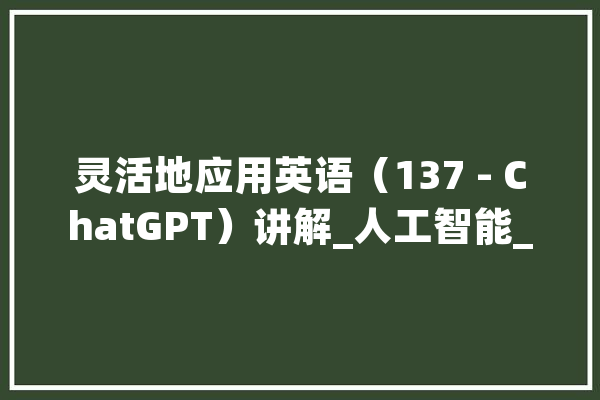 灵活地应用英语（137 - ChatGPT）讲解_人工智能_缩写 文字写作