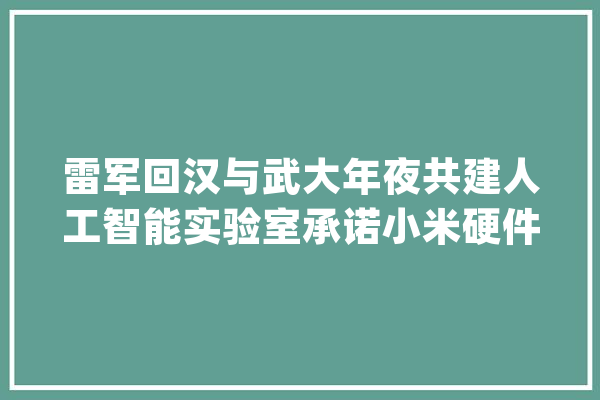 雷军回汉与武大年夜共建人工智能实验室承诺小米硬件利润不跨越5％_小米_人工智能 计算机