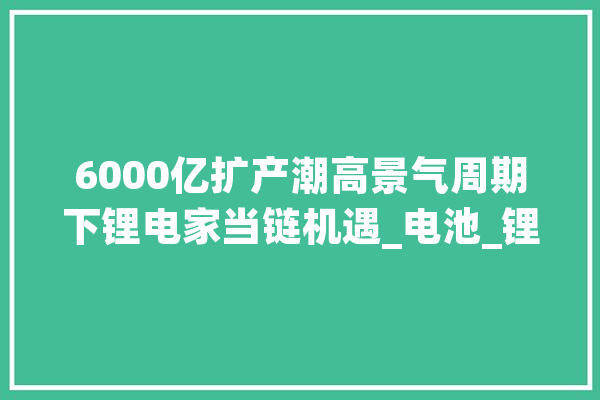 6000亿扩产潮高景气周期下锂电家当链机遇_电池_锂电
