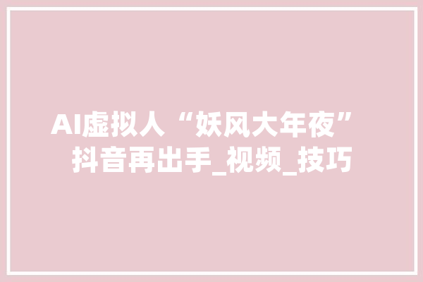 AI虚拟人“妖风大年夜” 抖音再出手_视频_技巧 文字写作
