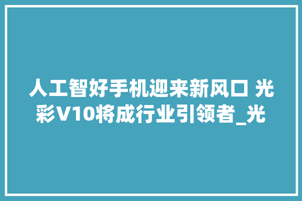 人工智好手机迎来新风口 光彩V10将成行业引领者_光荣_手机 智能写作