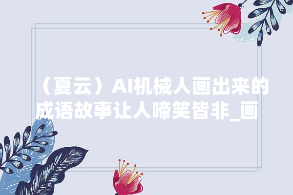 （夏云）AI机械人画出来的成语故事让人啼笑皆非_画面_故事