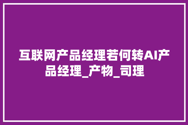 互联网产品经理若何转AI产品经理_产物_司理