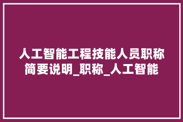 人工智能工程技能人员职称简要说明_职称_人工智能
