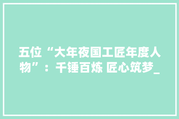 五位“大年夜国工匠年度人物”：千锤百炼 匠心筑梦_技巧_盾构