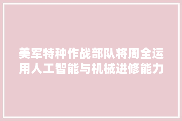 美军特种作战部队将周全运用人工智能与机械进修能力_人工智能_作战 智能写作