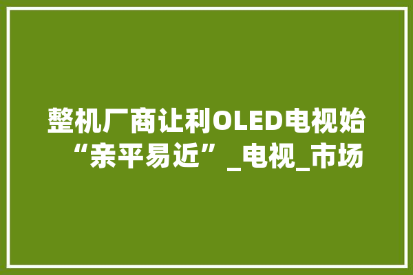 整机厂商让利OLED电视始“亲平易近”_电视_市场