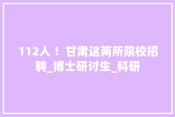 112人 ！甘肃这两所院校招聘_博士研讨生_科研 绘影字幕