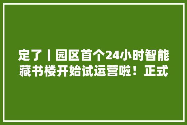 定了丨园区首个24小时智能藏书楼开始试运营啦！正式运营时间是……_藏书楼_智能 文字写作