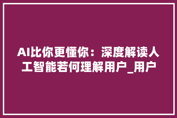 AI比你更懂你：深度解读人工智能若何理解用户_用户_习惯 计算机