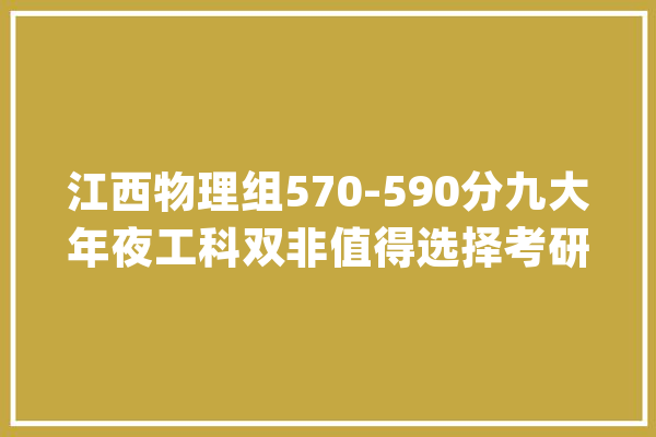 江西物理组570-590分九大年夜工科双非值得选择考研就业不愁_工程_学科