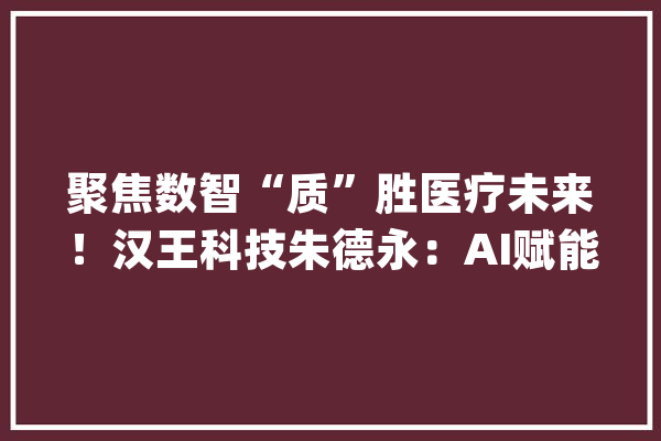聚焦数智“质”胜医疗未来！汉王科技朱德永：AI赋能血压健康治理_汉王_血压计 AI快讯
