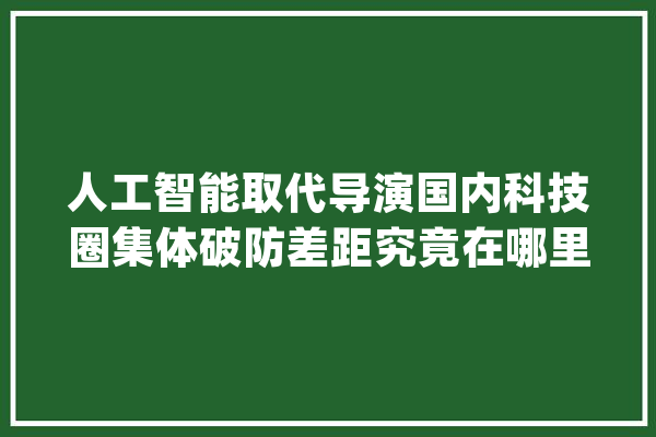 人工智能取代导演国内科技圈集体破防差距究竟在哪里？_人工智能_国内 智能写作