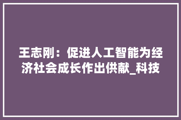 王志刚：促进人工智能为经济社会成长作出供献_科技部_范畴