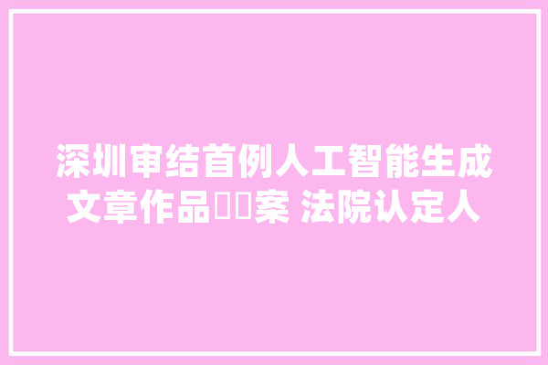 深圳审结首例人工智能生成文章作品轇轕案 法院认定人工智能生成文章构成作品拥有著作权_文章_着作