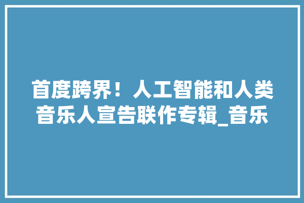 首度跨界！人工智能和人类音乐人宣告联作专辑_音乐_乐队 AI快讯