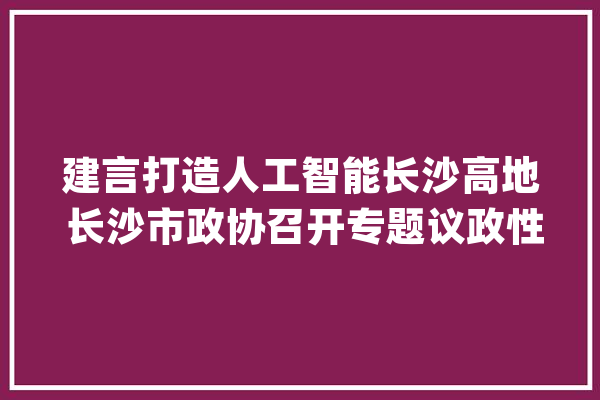 建言打造人工智能长沙高地 长沙市政协召开专题议政性常委会_人工智能_长沙