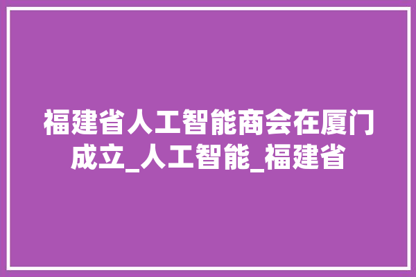 福建省人工智能商会在厦门成立_人工智能_福建省 智能问答