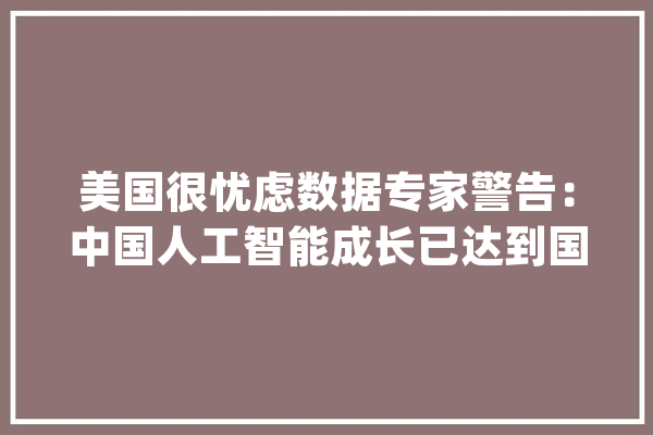 美国很忧虑数据专家警告：中国人工智能成长已达到国际顶尖水平_人工智能_中国 智能助手