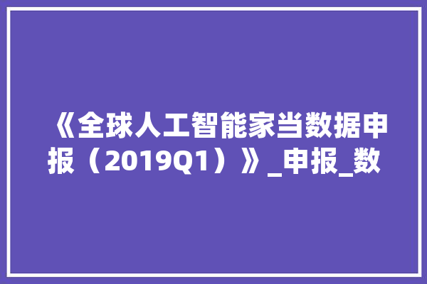 《全球人工智能家当数据申报（2019Q1）》_申报_数据