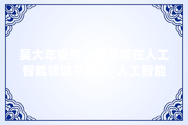 吴大年夜辉：俄罗斯在人工智能领域不简单_人工智能_俄罗斯 云服务