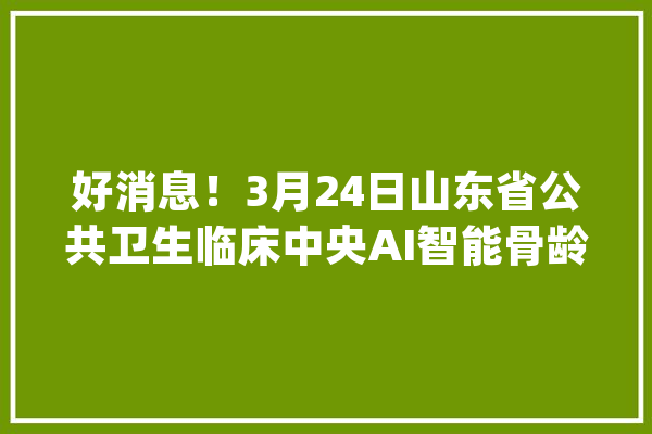 好消息！3月24日山东省公共卫生临床中央AI智能骨龄仪免费测骨龄啦_矮小_山东省 文字写作