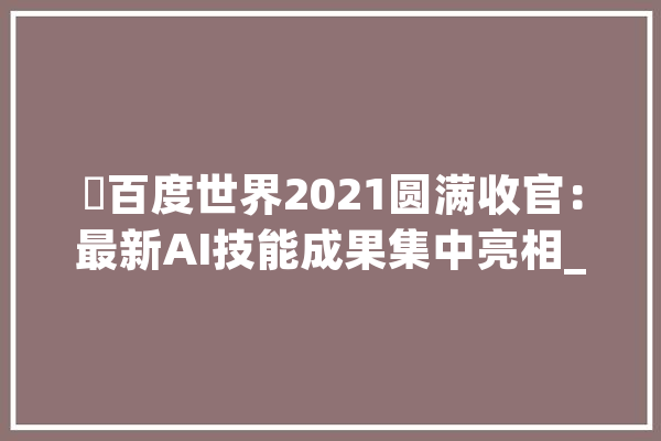 ​百度世界2021圆满收官：最新AI技能成果集中亮相_智能_技巧 计算机