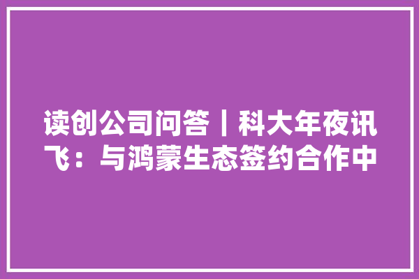 读创公司问答｜科大年夜讯飞：与鸿蒙生态签约合作中科创达：单SOC舱驾融合域控制解决筹划已经由进程实车验证_公司_技巧 智能助手