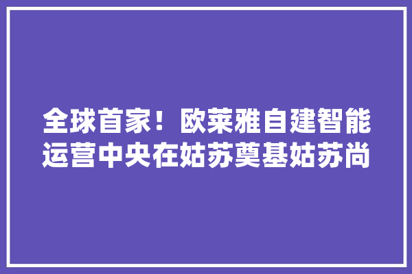 全球首家！欧莱雅自建智能运营中央在姑苏奠基姑苏尚美工厂十万级清洁车间投产_姑苏_欧莱 科技快讯