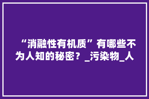 “消融性有机质”有哪些不为人知的秘密？_污染物_人类