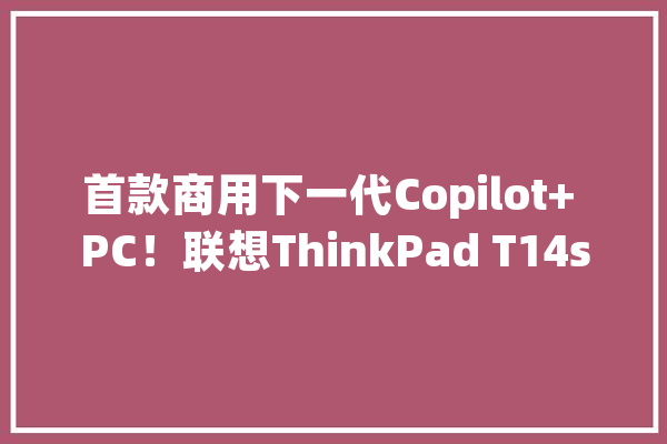 首款商用下一代Copilot+ PC！联想ThinkPad T14s Gen 6宣告_临盆力_联想 AI简讯