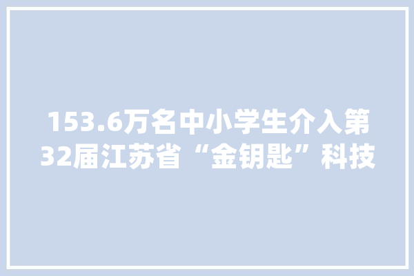 153.6万名中小学生介入第32届江苏省“金钥匙”科技竞赛在宁颁奖_金钥匙_科学 云服务