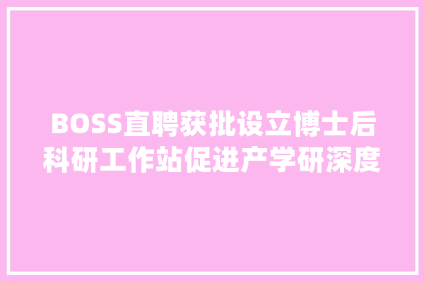 BOSS直聘获批设立博士后科研工作站促进产学研深度融合_博士后_技巧 云服务