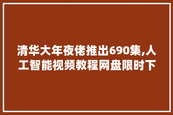 清华大年夜佬推出690集,人工智能视频教程网盘限时下载,手慢无_阶段_人工智能
