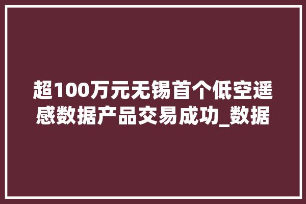 超100万元无锡首个低空遥感数据产品交易成功_数据_低空 智能写作