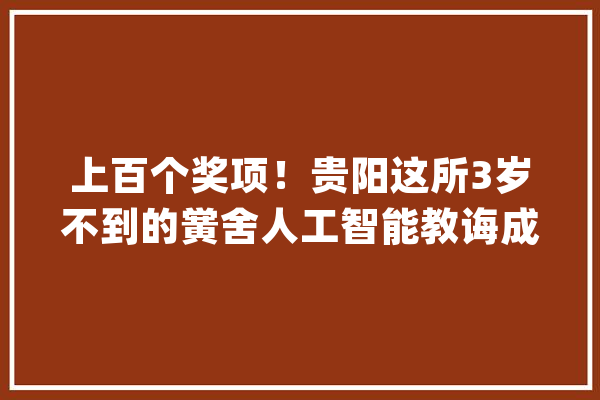 上百个奖项！贵阳这所3岁不到的黉舍人工智能教诲成果竟如斯丰硕_人工智能_教师 AI简讯